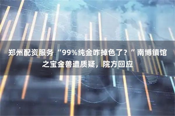 郑州配资服务 “99%纯金咋掉色了？”南博镇馆之宝金兽遭质疑，院方回应