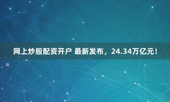 网上炒股配资开户 最新发布，24.34万亿元！