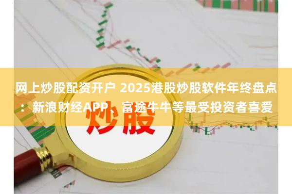 网上炒股配资开户 2025港股炒股软件年终盘点：新浪财经APP、富途牛牛等最受投资者喜爱
