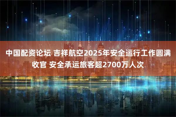中国配资论坛 吉祥航空2025年安全运行工作圆满收官 安全承运旅客超2700万人次