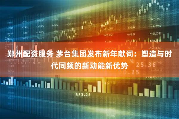 郑州配资服务 茅台集团发布新年献词:塑造与时代同频的新动能新优势