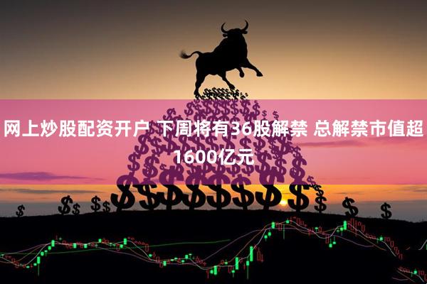 网上炒股配资开户 下周将有36股解禁 总解禁市值超1600亿元