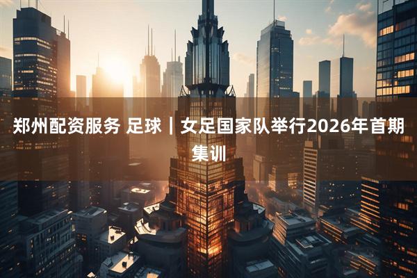 郑州配资服务 足球｜女足国家队举行2026年首期集训