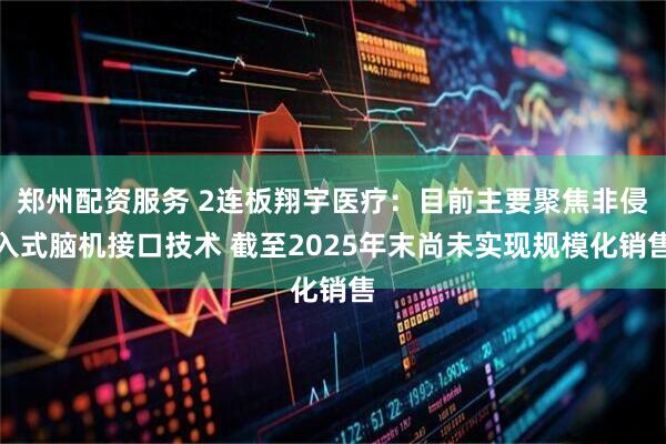 郑州配资服务 2连板翔宇医疗：目前主要聚焦非侵入式脑机接口技术 截至2025年末尚未实现规模化销售