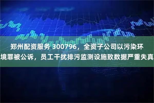 郑州配资服务 300796,全资子公司以污染环境罪被公诉,员工干扰排污监测设施致数据严重失真