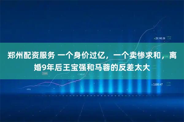 郑州配资服务 一个身价过亿，一个卖惨求和，离婚9年后王宝强和马蓉的反差太大