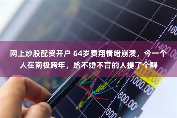网上炒股配资开户 64岁费翔情绪崩溃，今一个人在南极跨年，给不婚不育的人提了个醒
