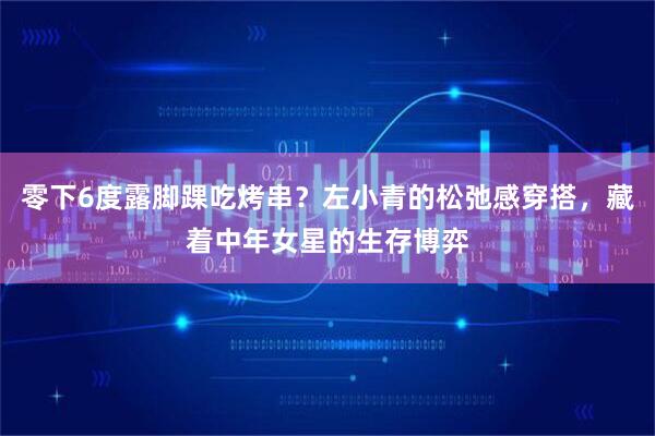零下6度露脚踝吃烤串？左小青的松弛感穿搭，藏着中年女星的生存博弈