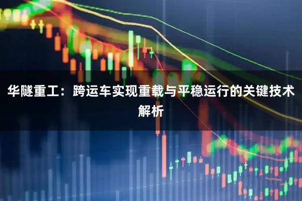 华隧重工：跨运车实现重载与平稳运行的关键技术解析