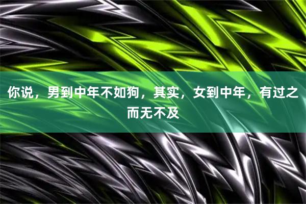 你说，男到中年不如狗，其实，女到中年，有过之而无不及