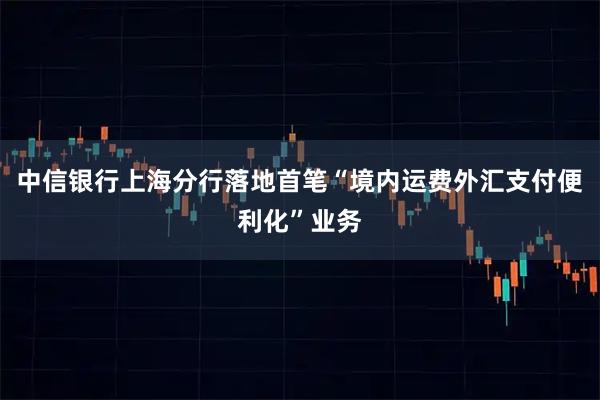 中信银行上海分行落地首笔“境内运费外汇支付便利化”业务