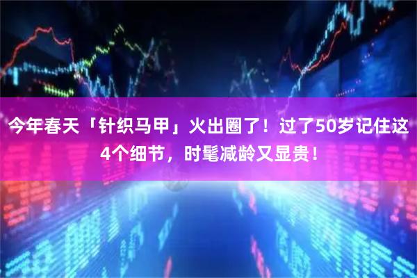 今年春天「针织马甲」火出圈了！过了50岁记住这4个细节，时髦减龄又显贵！