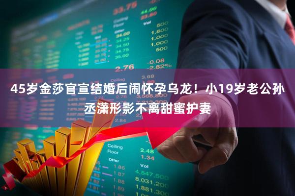 45岁金莎官宣结婚后闹怀孕乌龙！小19岁老公孙丞潇形影不离甜蜜护妻