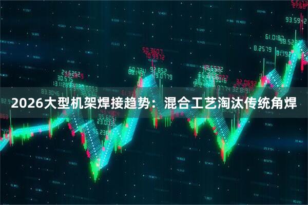 2026大型机架焊接趋势：混合工艺淘汰传统角焊