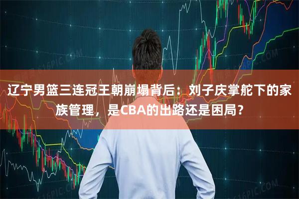 辽宁男篮三连冠王朝崩塌背后：刘子庆掌舵下的家族管理，是CBA的出路还是困局？