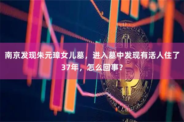 南京发现朱元璋女儿墓，进入墓中发现有活人住了37年，怎么回事？