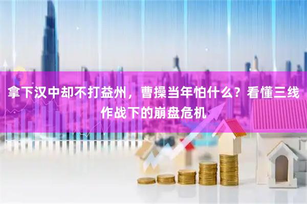 拿下汉中却不打益州，曹操当年怕什么？看懂三线作战下的崩盘危机
