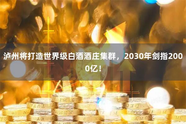 泸州将打造世界级白酒酒庄集群，2030年剑指2000亿！