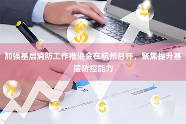 加强基层消防工作推进会在杭州召开，聚焦提升基层防控能力