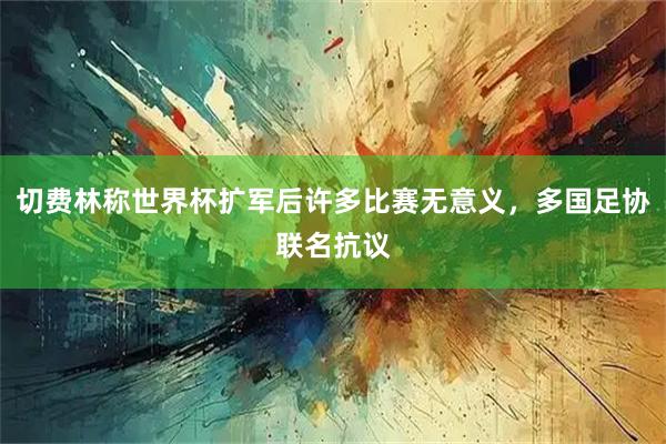 切费林称世界杯扩军后许多比赛无意义,多国足协联名抗议
