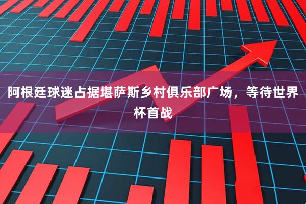 阿根廷球迷占据堪萨斯乡村俱乐部广场，等待世界杯首战