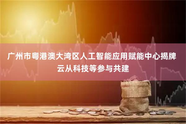 广州市粤港澳大湾区人工智能应用赋能中心揭牌 云从科技等参与共建