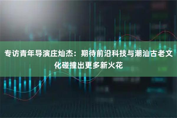 专访青年导演庄灿杰：期待前沿科技与潮汕古老文化碰撞出更多新火花