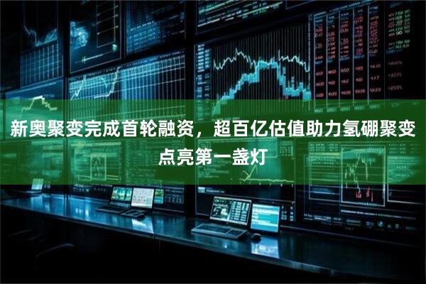 新奥聚变完成首轮融资，超百亿估值助力氢硼聚变点亮第一盏灯