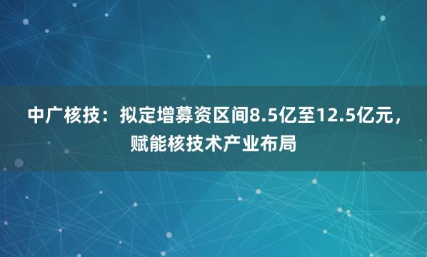 中广核技：拟定增募资区间8.5亿至12.5亿元，赋能核技术产业布局