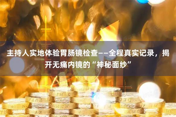 主持人实地体验胃肠镜检查——全程真实记录,揭开无痛内镜的“神秘面纱”
