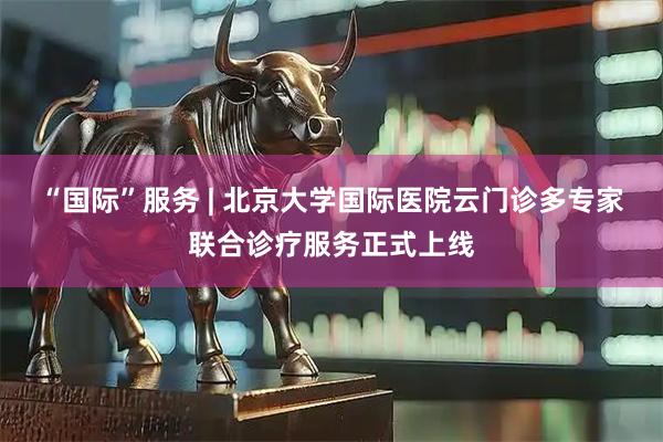 “国际”服务 | 北京大学国际医院云门诊多专家联合诊疗服务正式上线