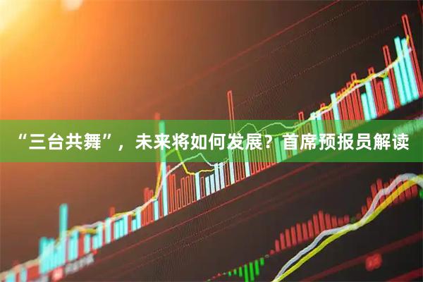 “三台共舞”，未来将如何发展？首席预报员解读