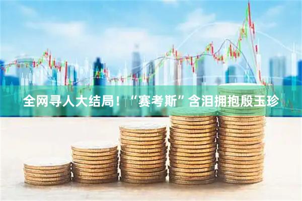 全网寻人大结局！“赛考斯”含泪拥抱殷玉珍