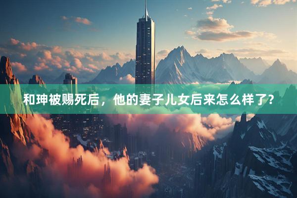 和珅被赐死后，他的妻子儿女后来怎么样了？