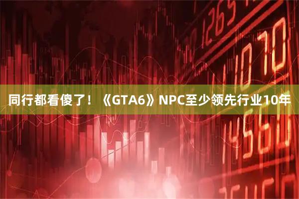 同行都看傻了！《GTA6》NPC至少领先行业10年
