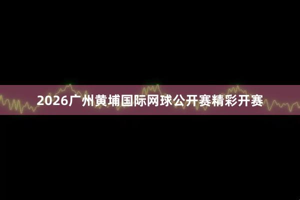 2026广州黄埔国际网球公开赛精彩开赛
