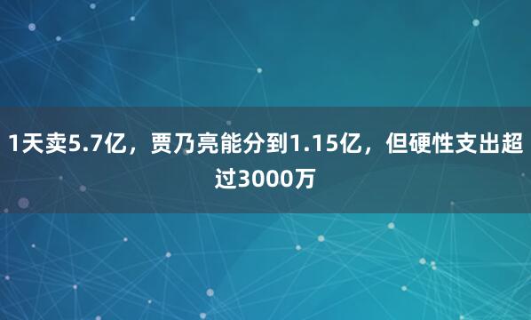 1天卖5.7亿，贾乃亮能分到1.15亿，但硬性支出超过3000万