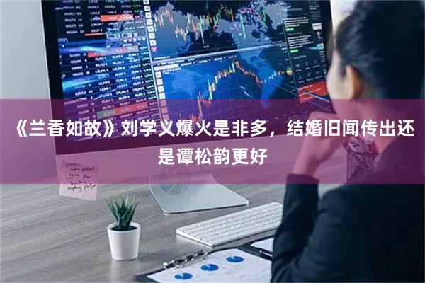 《兰香如故》刘学义爆火是非多,结婚旧闻传出还是谭松韵更好